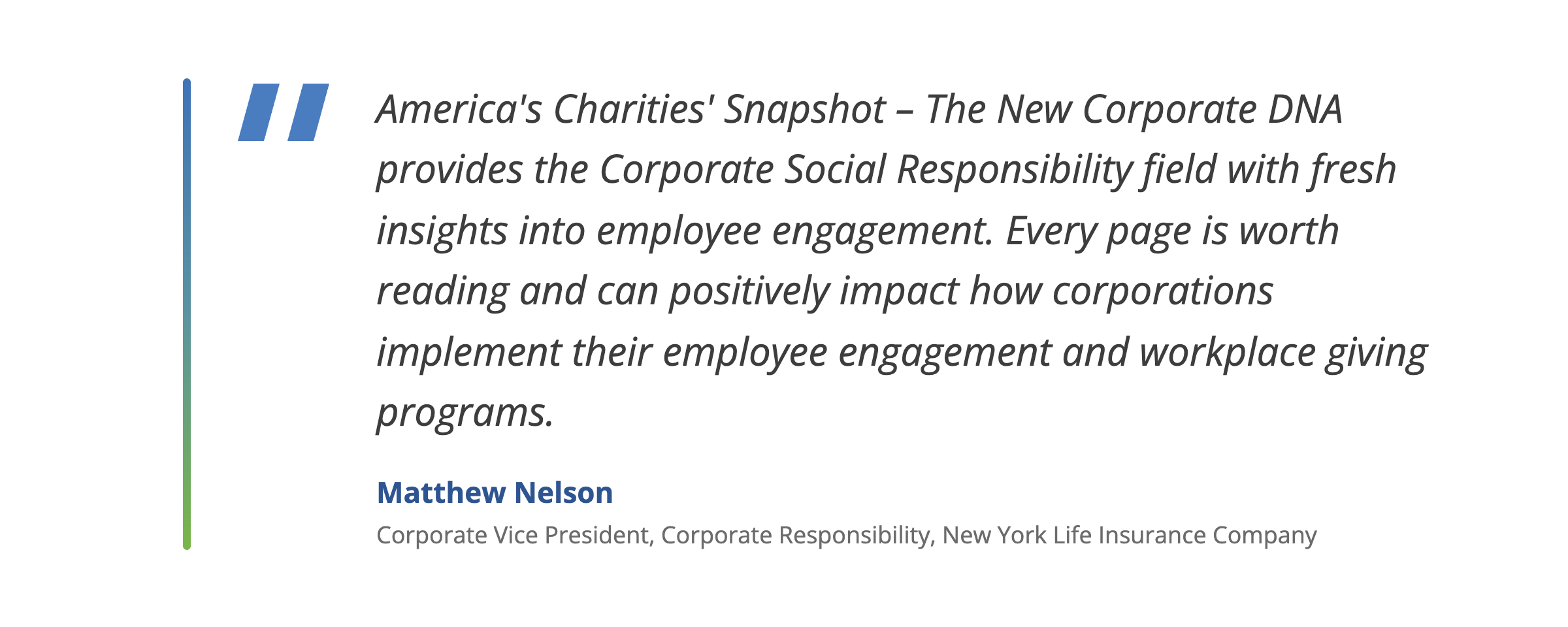 Quote from Matthew Nelson, Corporate Vice President, Corporate Responsibility, New York Life Insurance Company: “America’s Charities’ Snapshot – The New Corporate DNA provides the Corporate Social Responsibility field with fresh insights into employee engagement. Every page is worth reading and can positively impact how corporations implement their employee engagement and workplace giving programs.”